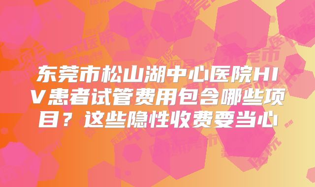 东莞市松山湖中心医院HIV患者试管费用包含哪些项目？这些隐性收费要当心