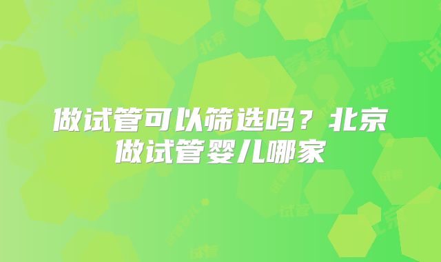 做试管可以筛选吗？北京做试管婴儿哪家