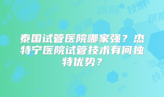 泰国试管医院哪家强？杰特宁医院试管技术有何独特优势？