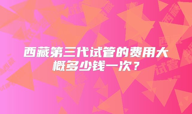 西藏第三代试管的费用大概多少钱一次？