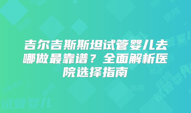 吉尔吉斯斯坦试管婴儿去哪做最靠谱？全面解析医院选择指南