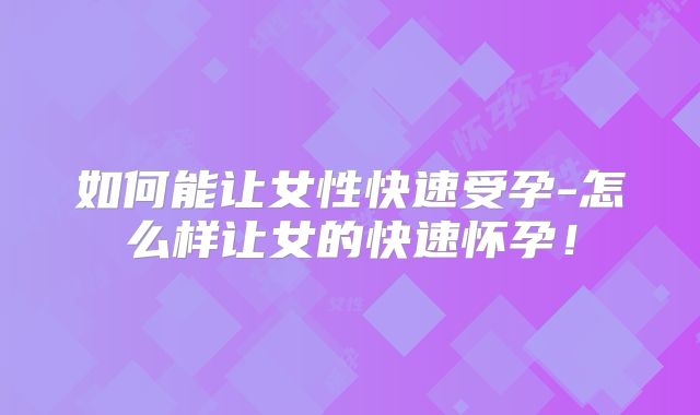 如何能让女性快速受孕-怎么样让女的快速怀孕!