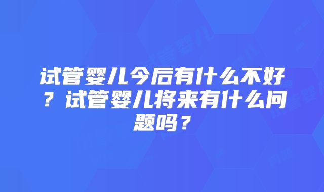 试管婴儿今后有什么不好？试管婴儿将来有什么问题吗？