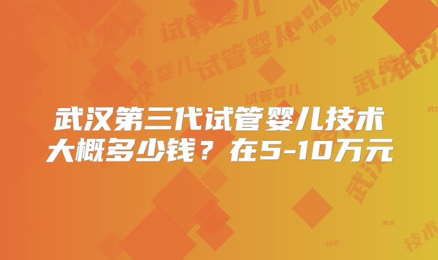 武汉第三代试管婴儿技术大概多少钱？在5-10万元