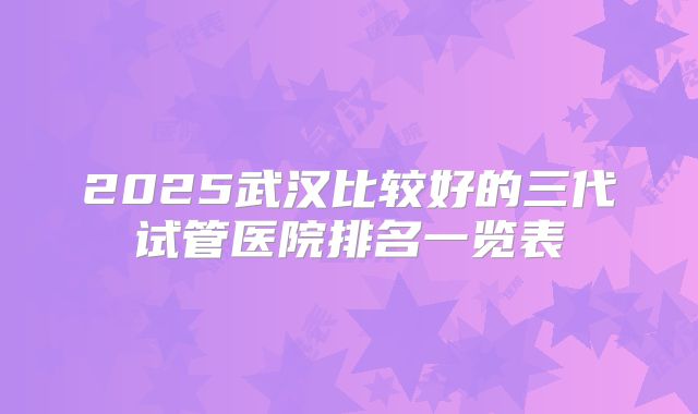 2025武汉比较好的三代试管医院排名一览表