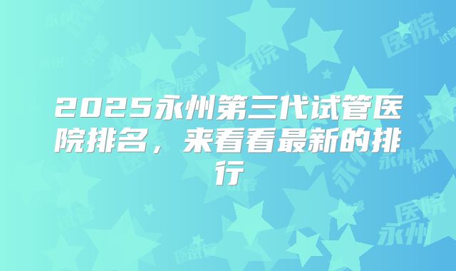 2025永州第三代试管医院排名，来看看最新的排行