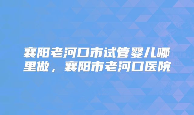 襄阳老河口市试管婴儿哪里做,襄阳市老河口医院