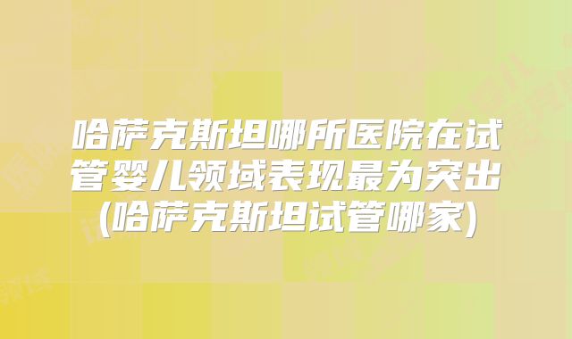 哈萨克斯坦哪所医院在试管婴儿领域表现最为突出(哈萨克斯坦试管哪家)
