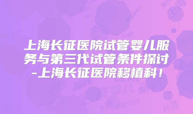 上海长征医院试管婴儿服务与第三代试管条件探讨-上海长征医院移植科！