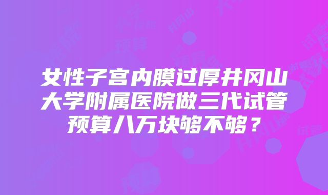 女性子宫内膜过厚井冈山大学附属医院做三代试管预算八万块够不够？