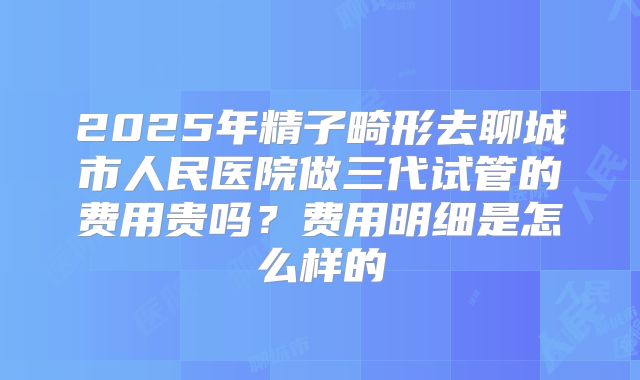 2025年精子畸形去聊城市人民医院做三代试管的费用贵吗？费用明细是怎么样的