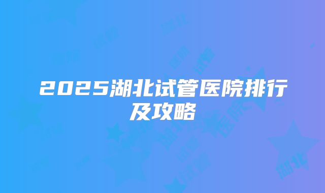2025湖北试管医院排行及攻略