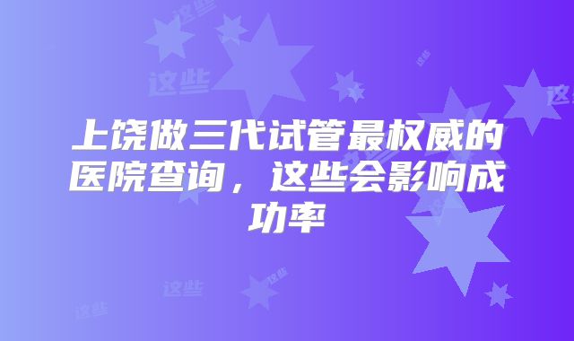 上饶做三代试管最权威的医院查询，这些会影响成功率