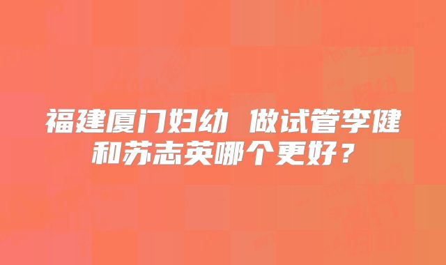 福建厦门妇幼 做试管李健和苏志英哪个更好?