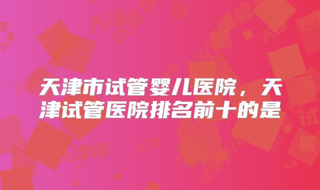 天津市试管婴儿医院,天津试管医院排名前十的是