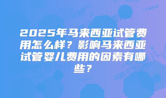 2025年马来西亚试管费用怎么样?影响马来西亚试管婴儿费用的因素有哪些?