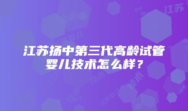 江苏扬中第三代高龄试管婴儿技术怎么样？