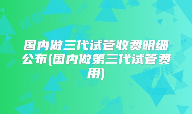 国内做三代试管收费明细公布(国内做第三代试管费用)