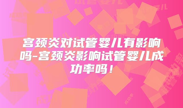 宫颈炎对试管婴儿有影响吗-宫颈炎影响试管婴儿成功率吗！