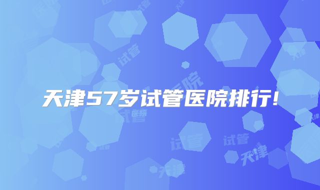 天津57岁试管医院排行!