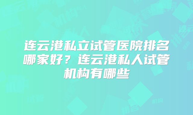 连云港私立试管医院排名哪家好？连云港私人试管机构有哪些