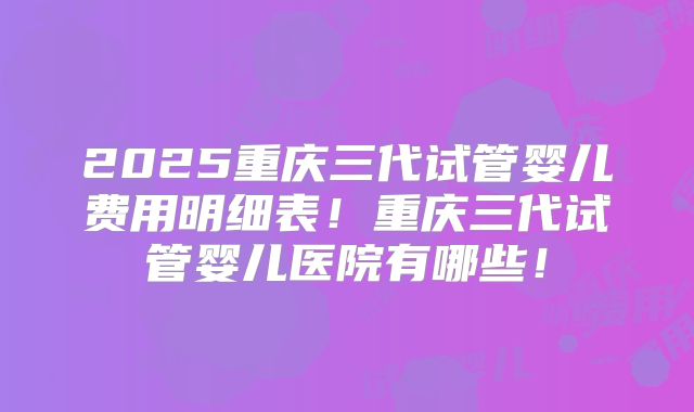2025重庆三代试管婴儿费用明细表！重庆三代试管婴儿医院有哪些！