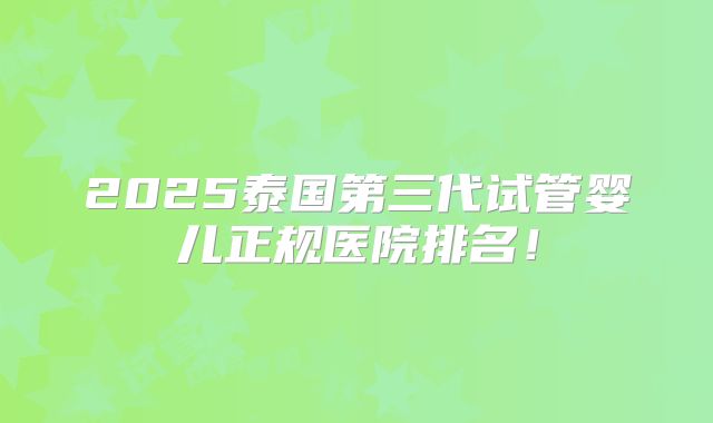 2025泰国第三代试管婴儿正规医院排名！