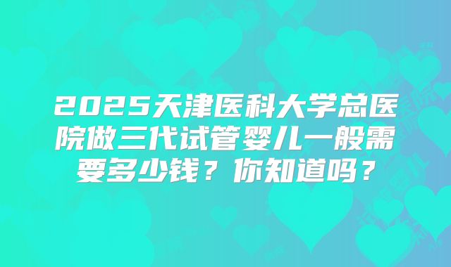 2025天津医科大学总医院做三代试管婴儿一般需要多少钱?你知道吗?