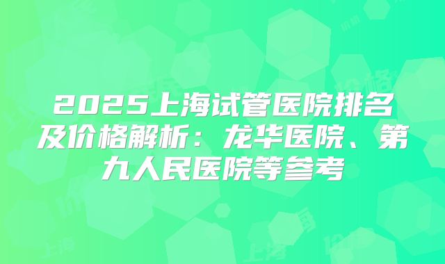 2025上海试管医院排名及价格解析：龙华医院、第九人民医院等参考
