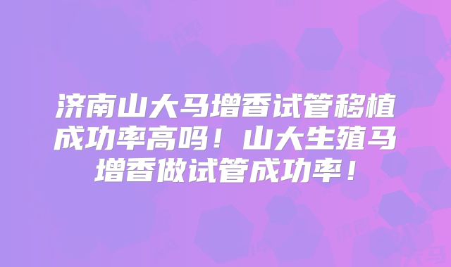 济南山大马增香试管移植成功率高吗！山大生殖马增香做试管成功率！