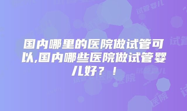 国内哪里的医院做试管可以,国内哪些医院做试管婴儿好?!
