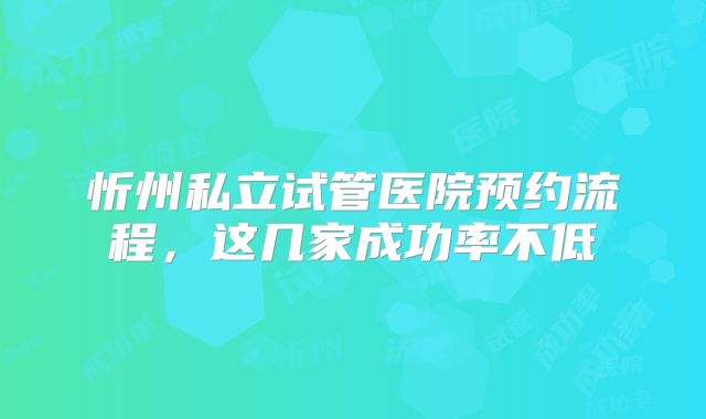 忻州私立试管医院预约流程,这几家成功率不低