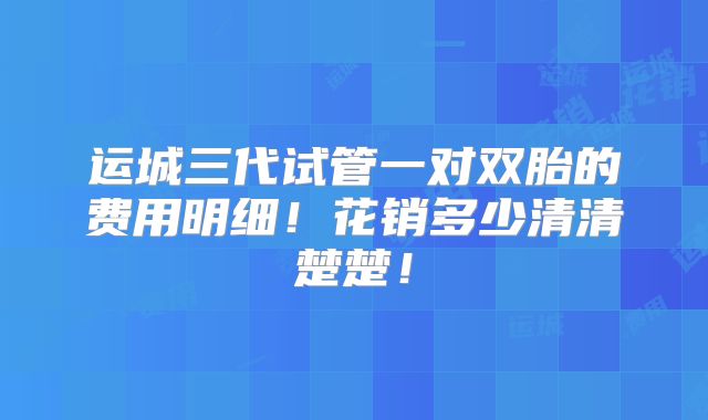 运城三代试管一对双胎的费用明细！花销多少清清楚楚！