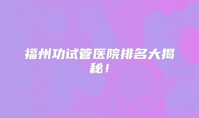 福州功试管医院排名大揭秘！