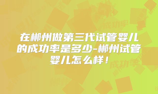 在郴州做第三代试管婴儿的成功率是多少-郴州试管婴儿怎么样！