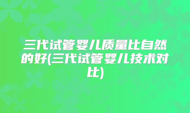 三代试管婴儿质量比自然的好(三代试管婴儿技术对比)