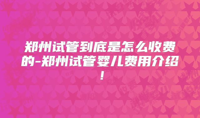 郑州试管到底是怎么收费的-郑州试管婴儿费用介绍！