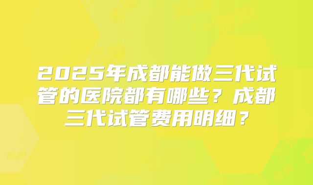 2025年成都能做三代试管的医院都有哪些？成都三代试管费用明细？