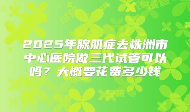2025年腺肌症去株洲市中心医院做三代试管可以吗？大概要花费多少钱