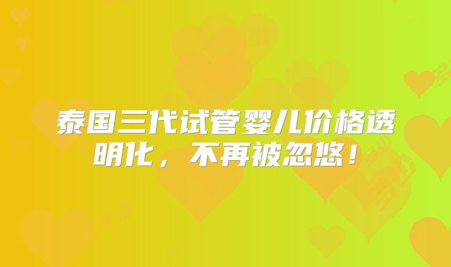 泰国三代试管婴儿价格透明化，不再被忽悠！