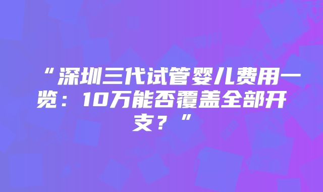 “深圳三代试管婴儿费用一览:10万能否覆盖全部开支?”