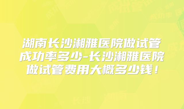 湖南长沙湘雅医院做试管成功率多少-长沙湘雅医院做试管费用大概多少钱!