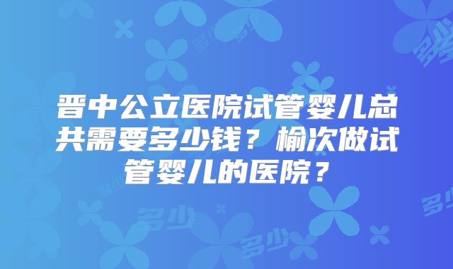 晋中公立医院试管婴儿总共需要多少钱？榆次做试管婴儿的医院？