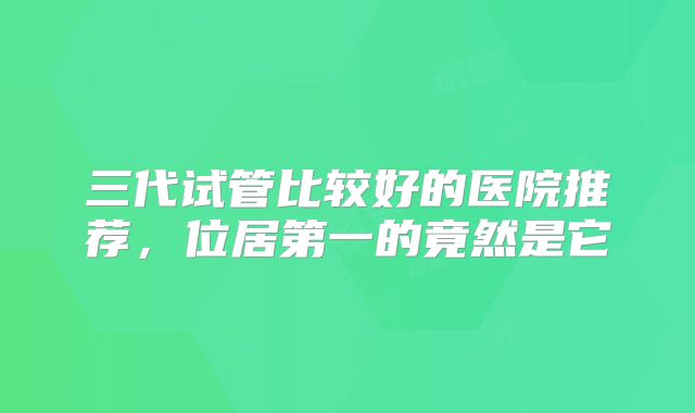 三代试管比较好的医院推荐，位居第一的竟然是它