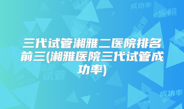 三代试管湘雅二医院排名前三(湘雅医院三代试管成功率)