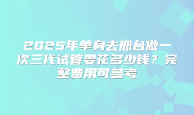2025年单身去邢台做一次三代试管要花多少钱？完整费用可参考