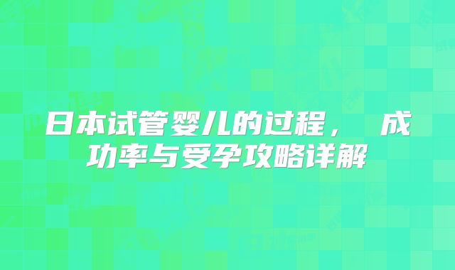 日本试管婴儿的过程， 成功率与受孕攻略详解