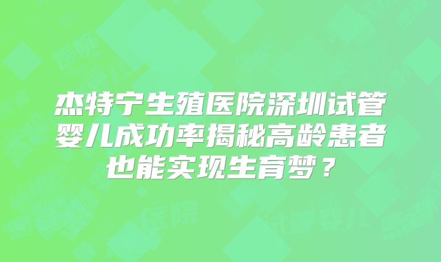 杰特宁生殖医院深圳试管婴儿成功率揭秘高龄患者也能实现生育梦？