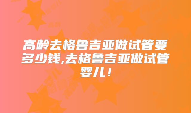 高龄去格鲁吉亚做试管要多少钱,去格鲁吉亚做试管婴儿！