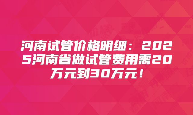 河南试管价格明细：2025河南省做试管费用需20万元到30万元！